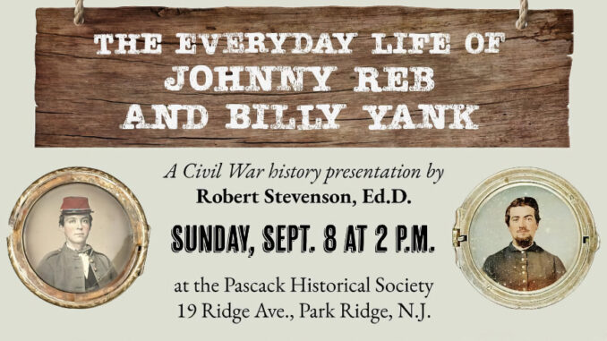 The Pascack Historical Society welcomes back guest speaker Robert Stevenson, Ed.D., for his latest presentation, “Have You Seen the Elephant? The Everyday Life of Johnny Reb and Billy Yank” on Sunday, Sept. 8 at 2 p.m. at the Society’s museum, 19 Ridge Ave., Park Ridge.